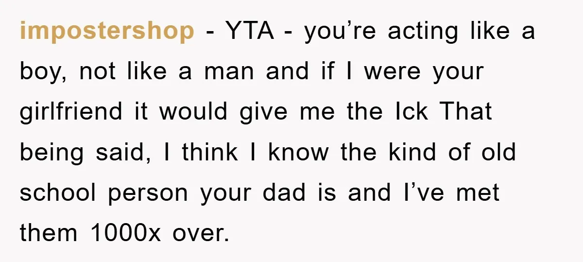 impostershop − YTA - you’re acting like a boy, not like a man and if I were your girlfriend it would give me the Ick That being said, I think...