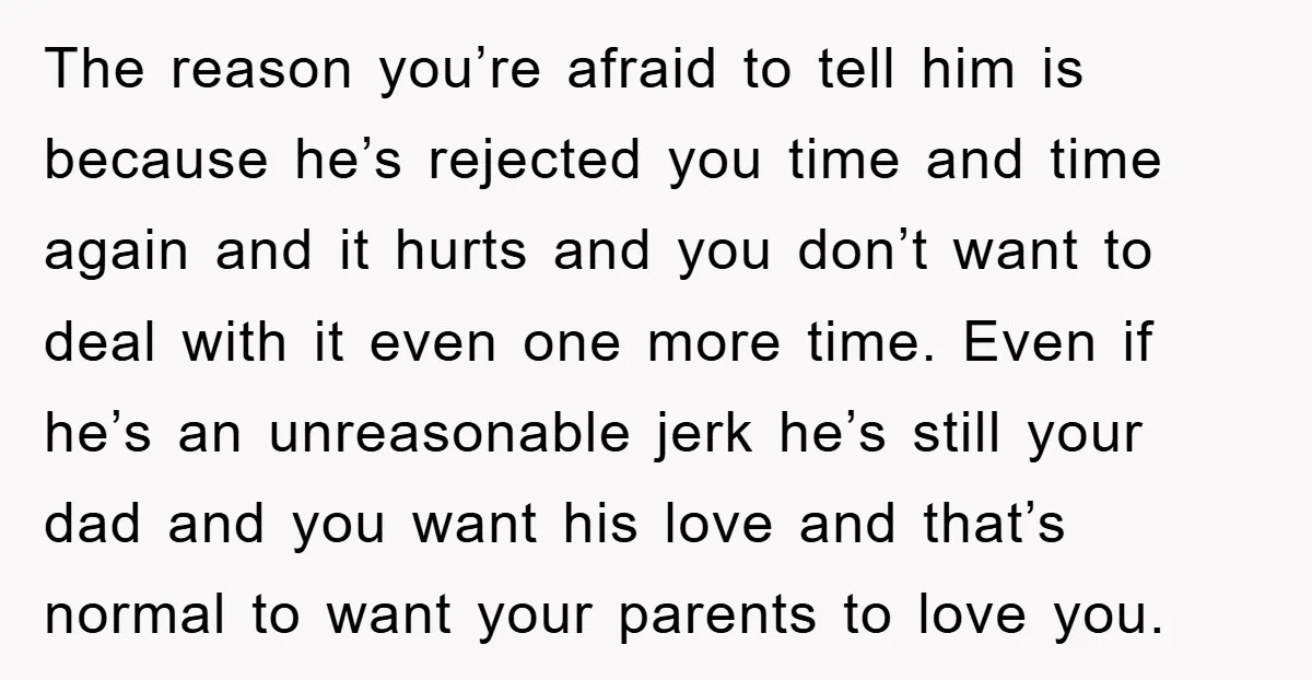 The reason you’re afraid to tell him is because he’s rejected you time and time again and it hurts and you don’t want to deal with it even one more...
