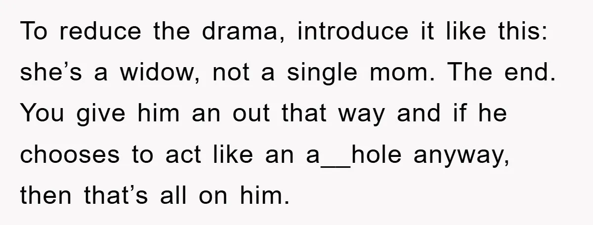 To reduce the drama, introduce it like this: she’s a widow, not a single mom. The end. You give him an out that way and if he chooses to act...