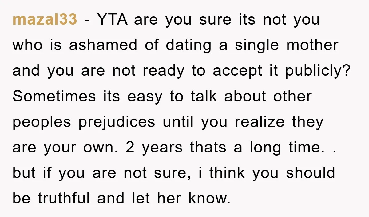 mazal33 − YTA are you sure its not you who is ashamed of dating a single mother and you are not ready to accept it publicly? Sometimes its easy to...