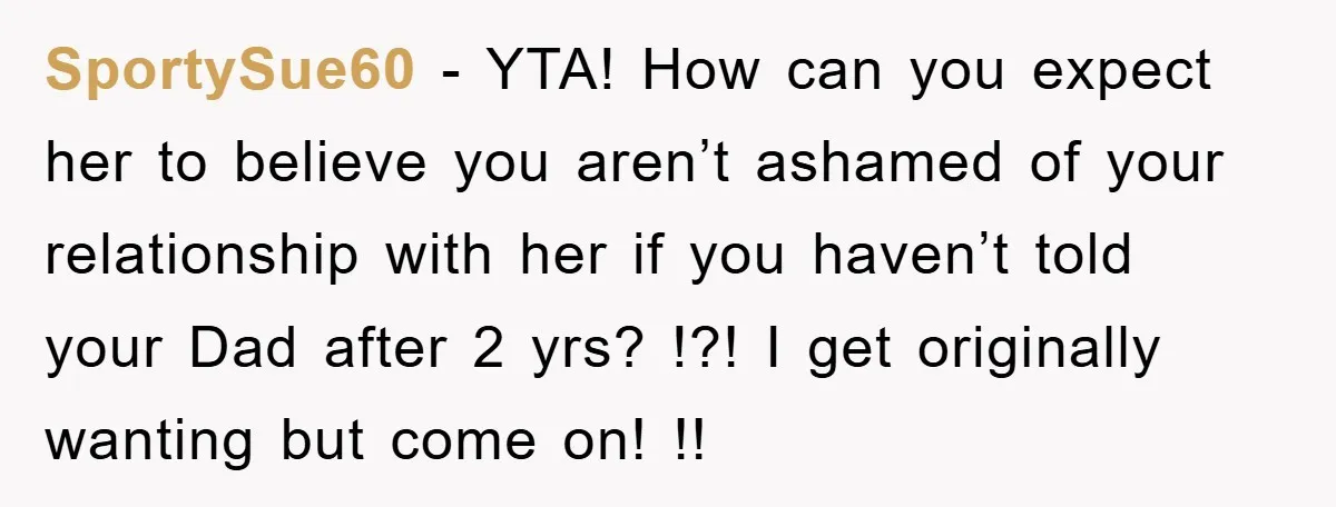 SportySue60 − YTA! How can you expect her to believe you aren’t ashamed of your relationship with her if you haven’t told your Dad after 2 yrs? !?! I get...