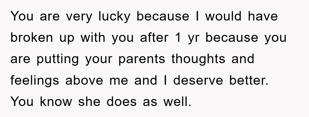 You are very lucky because I would have broken up with you after 1 yr because you are putting your parents thoughts and feelings above me and I deserve better....