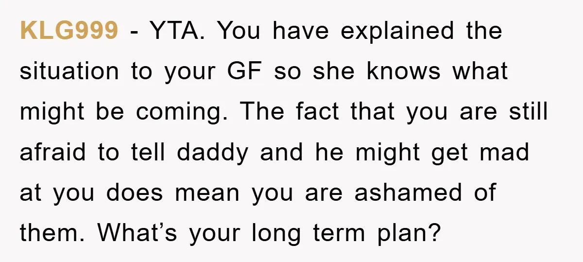 KLG999 − YTA. You have explained the situation to your GF so she knows what might be coming. The fact that you are still afraid to tell daddy and he...