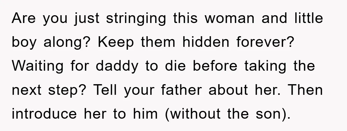 Are you just stringing this woman and little boy along? Keep them hidden forever? Waiting for daddy to die before taking the next step? Tell your father about her. Then...