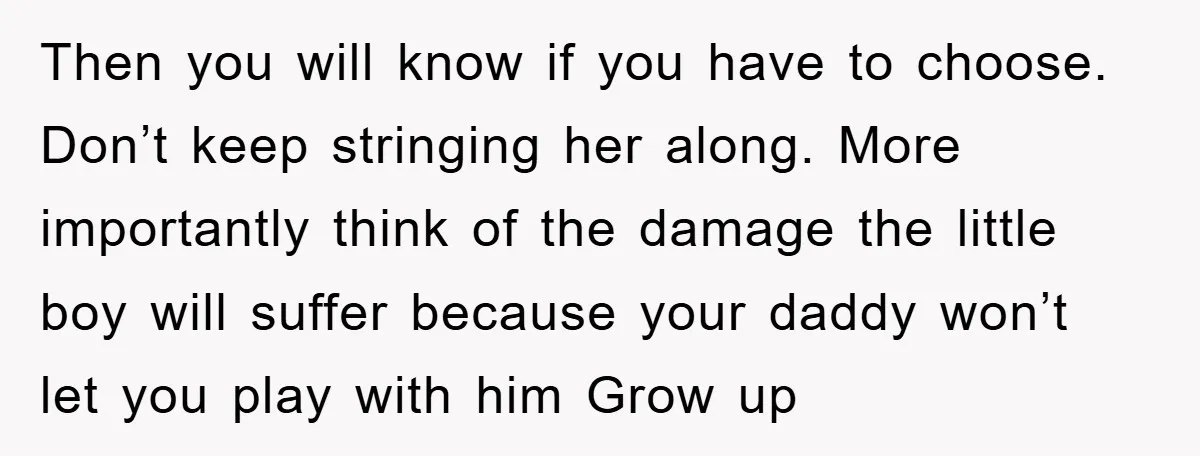 Then you will know if you have to choose. Don’t keep stringing her along. More importantly think of the damage the little boy will suffer because your daddy won’t let...