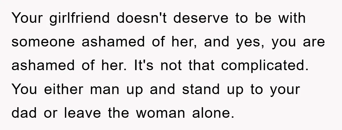 Your girlfriend doesn't deserve to be with someone ashamed of her, and yes, you are ashamed of her. It's not that complicated. You either man up and stand up to...