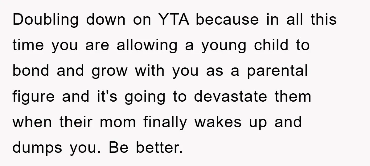 Doubling down on YTA because in all this time you are allowing a young child to bond and grow with you as a parental figure and it's going to devastate...