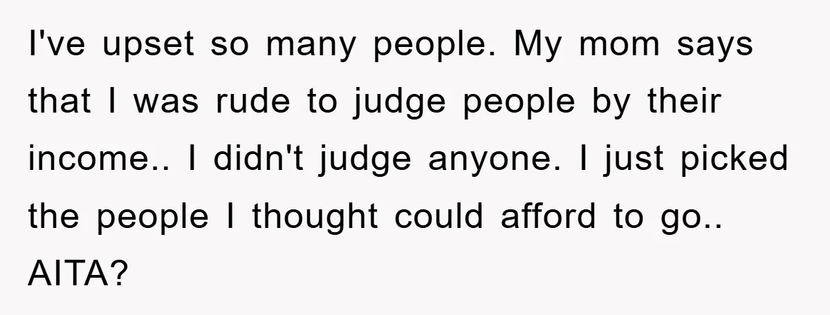 I've upset so many people. My mom says that I was rude to judge people by their income.. I didn't judge anyone. I just picked the people I thought could...
