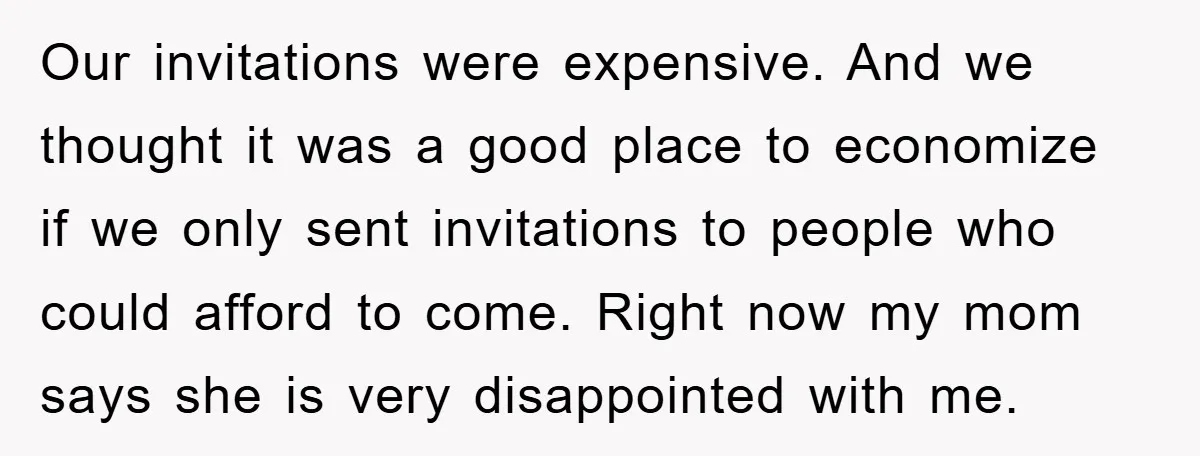 Our invitations were expensive. And we thought it was a good place to economize if we only sent invitations to people who could afford to come. Right now my mom...