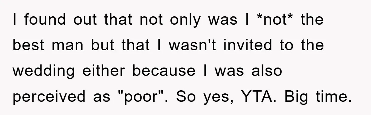 I found out that not only was I *not* the best man but that I wasn't invited to the wedding either because I was also perceived as "poor". So yes,...