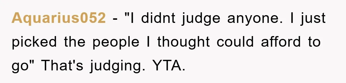 Aquarius052 − "I didnt judge anyone. I just picked the people I thought could afford to go" That's judging. YTA.