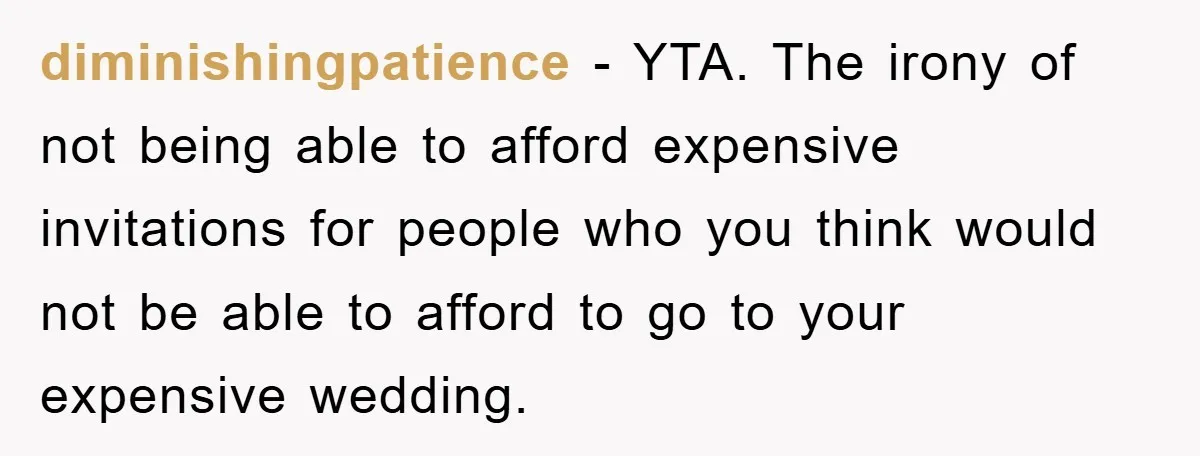 diminishingpatience − YTA. The irony of not being able to afford expensive invitations for people who you think would not be able to afford to go to your expensive wedding.