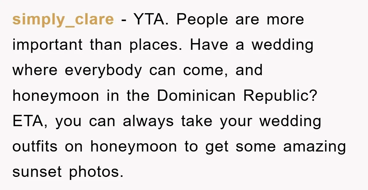 simply_clare − YTA. People are more important than places. Have a wedding where everybody can come, and honeymoon in the Dominican Republic? ETA, you can always take your wedding outfits...
