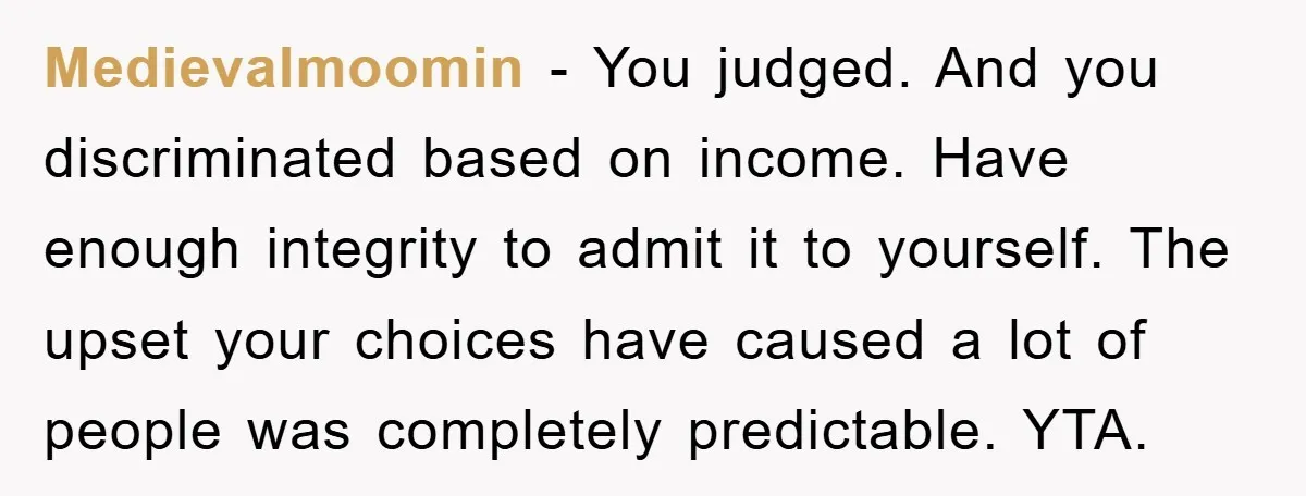 Medievalmoomin − You judged. And you discriminated based on income. Have enough integrity to admit it to yourself. The upset your choices have caused a lot of people was completely...