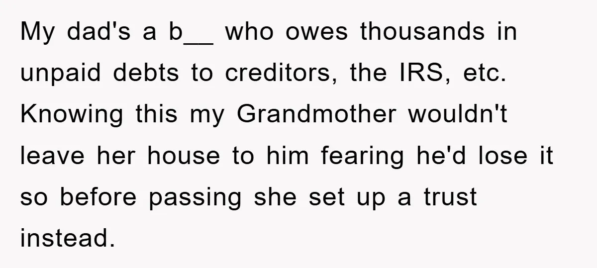 My dad's a b__ who owes thousands in unpaid debts to creditors, the IRS, etc. Knowing this my Grandmother wouldn't leave her house to him fearing he'd lose it so...