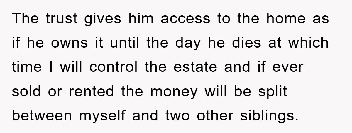 The trust gives him access to the home as if he owns it until the day he dies at which time I will control the estate and if ever sold...