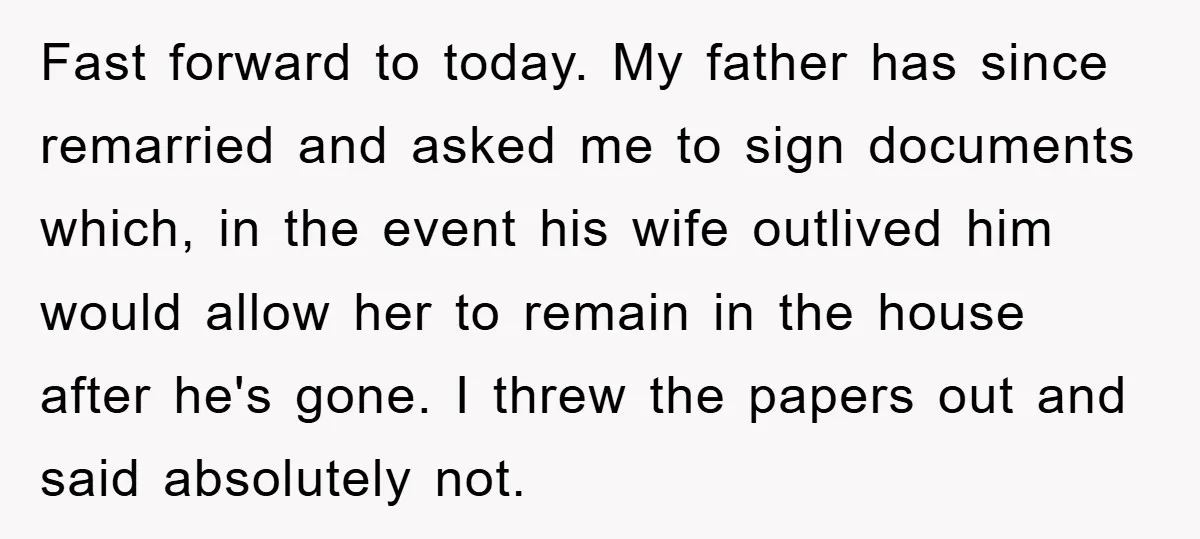 Fast forward to today. My father has since remarried and asked me to sign documents which, in the event his wife outlived him would allow her to remain in the...