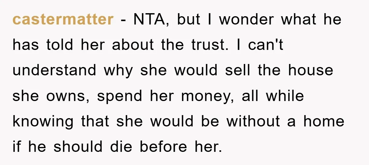 castermatter − NTA, but I wonder what he has told her about the trust. I can't understand why she would sell the house she owns, spend her money, all while...