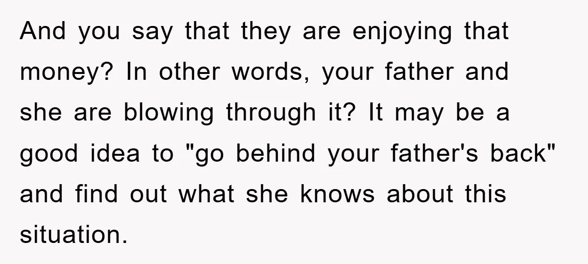And you say that they are enjoying that money? In other words, your father and she are blowing through it? It may be a good idea to "go behind your...