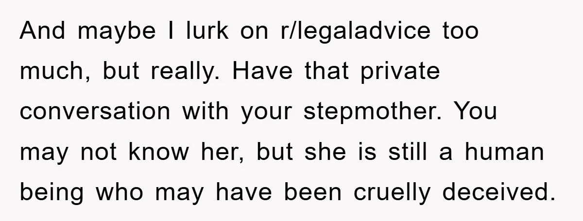 And maybe I lurk on r/legaladvice too much, but really. Have that private conversation with your stepmother. You may not know her, but she is still a human being who...