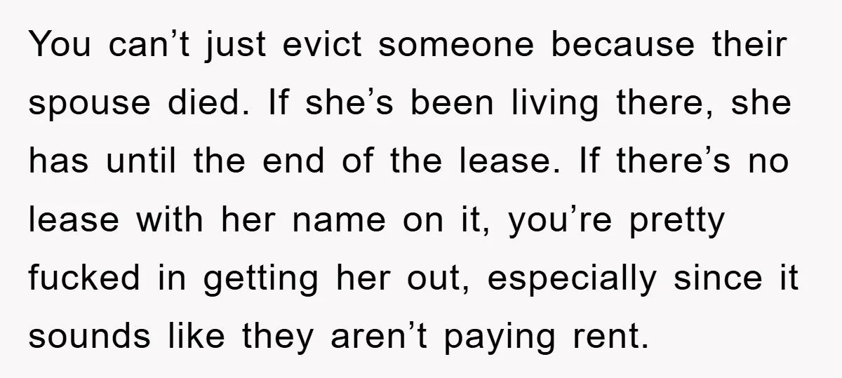 You can’t just evict someone because their spouse died. If she’s been living there, she has until the end of the lease. If there’s no lease with her name on...