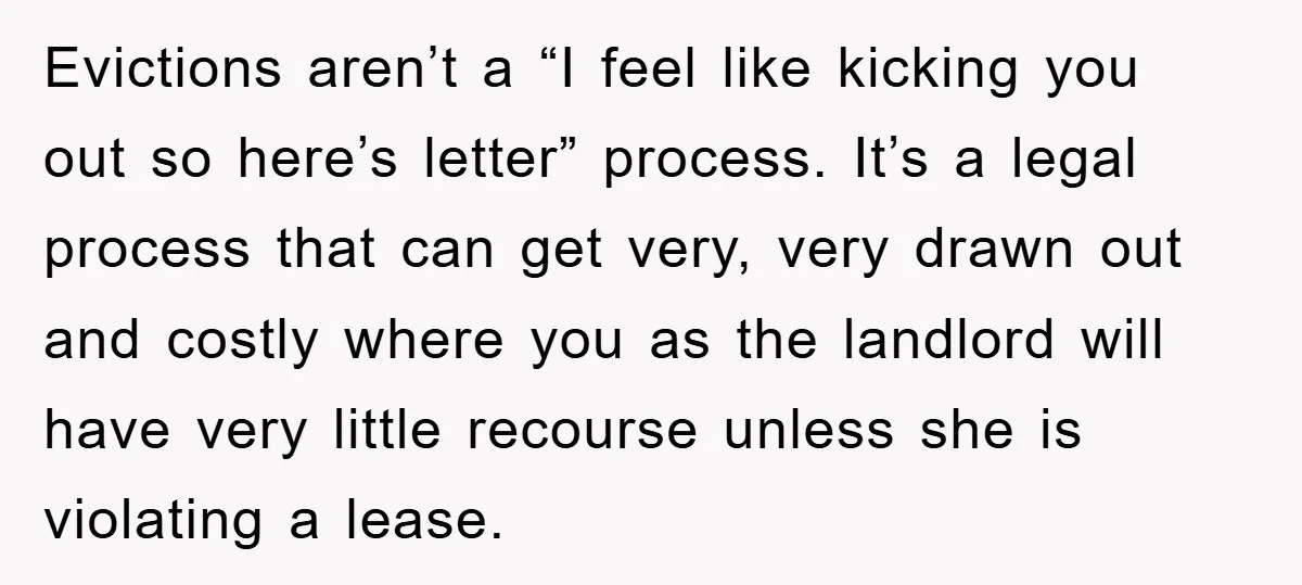 Evictions aren’t a “I feel like kicking you out so here’s letter” process. It’s a legal process that can get very, very drawn out and costly where you as the...