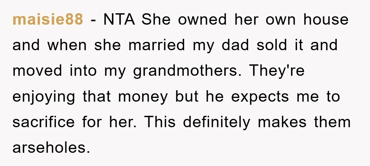 maisie88 − NTA She owned her own house and when she married my dad sold it and moved into my grandmothers. They're enjoying that money but he expects me to...
