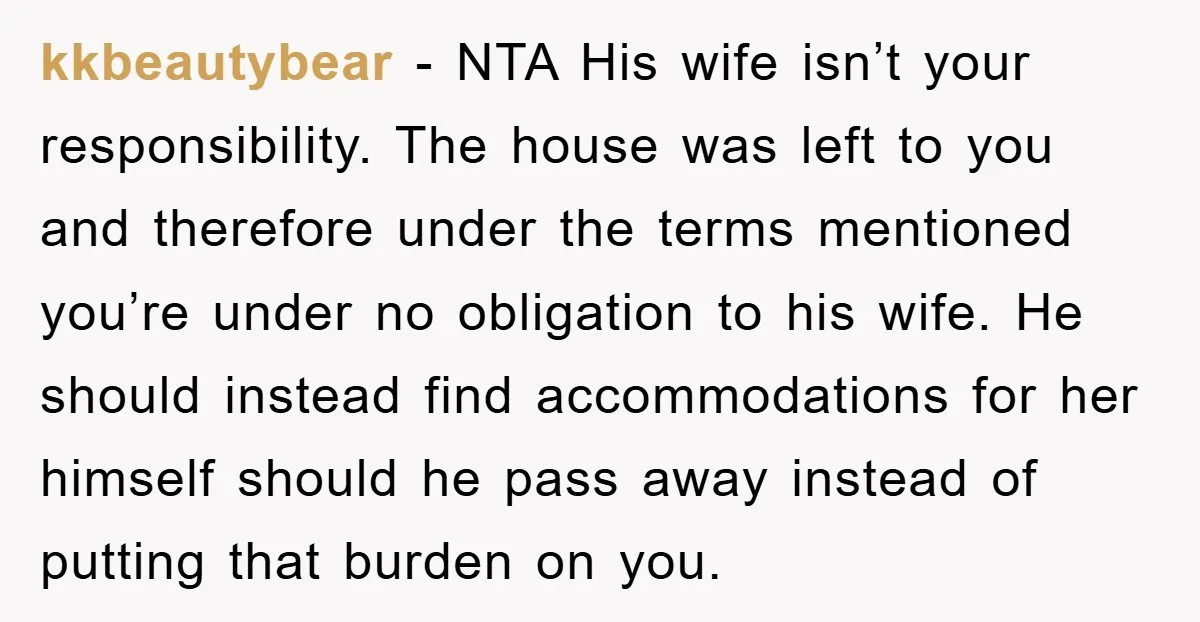 kkbeautybear − NTA His wife isn’t your responsibility. The house was left to you and therefore under the terms mentioned you’re under no obligation to his wife. He should instead...