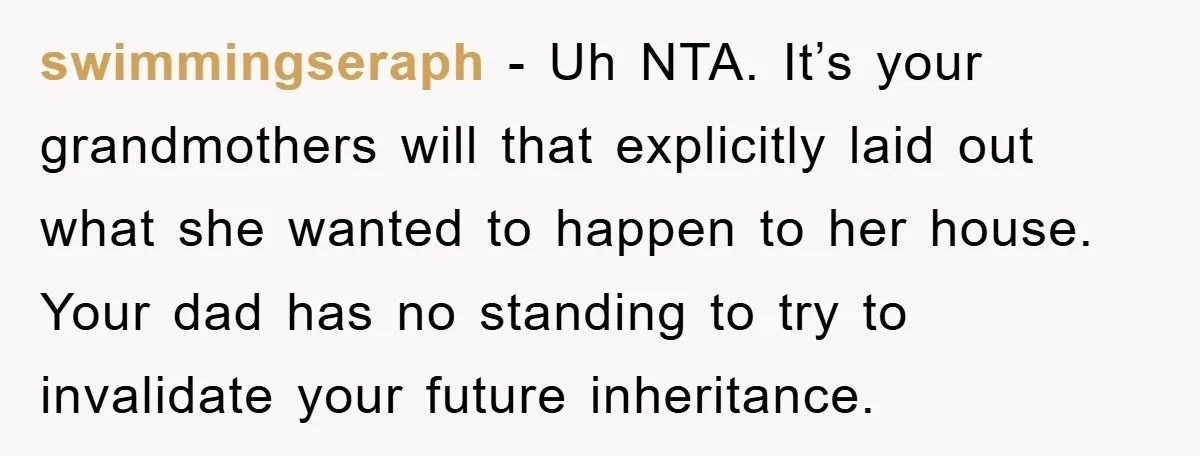 swimmingseraph − Uh NTA. It’s your grandmothers will that explicitly laid out what she wanted to happen to her house. Your dad has no standing to try to invalidate your...