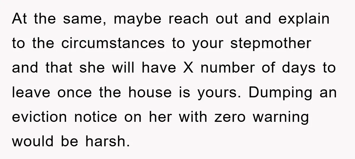 At the same, maybe reach out and explain to the circumstances to your stepmother and that she will have X number of days to leave once the house is yours....