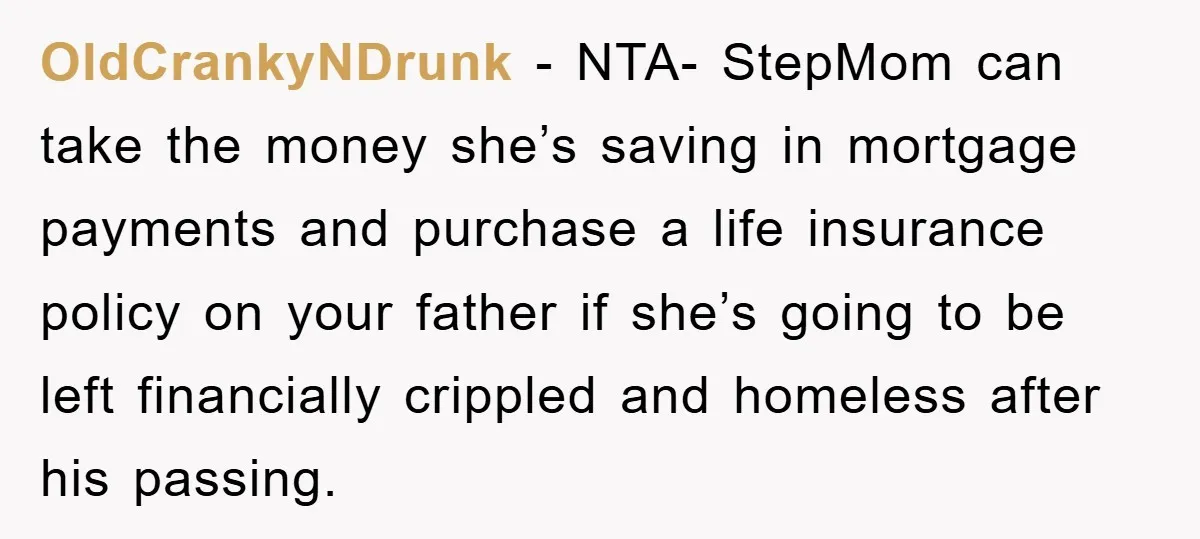 OldCrankyNDrunk − NTA- StepMom can take the money she’s saving in mortgage payments and purchase a life insurance policy on your father if she’s going to be left financially crippled...