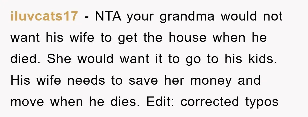 iluvcats17 − NTA your grandma would not want his wife to get the house when he died. She would want it to go to his kids. His wife needs to...