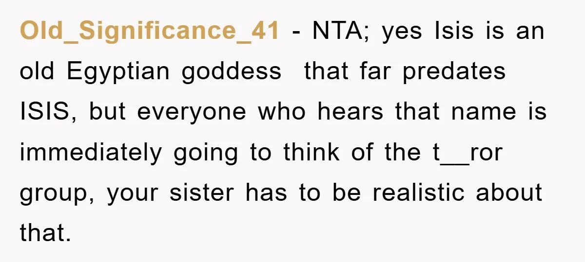 Old_Significance_41 − NTA; yes Isis is an old Egyptian goddess that far predates ISIS, but everyone who hears that name is immediately going to think of the t__ror group, your...