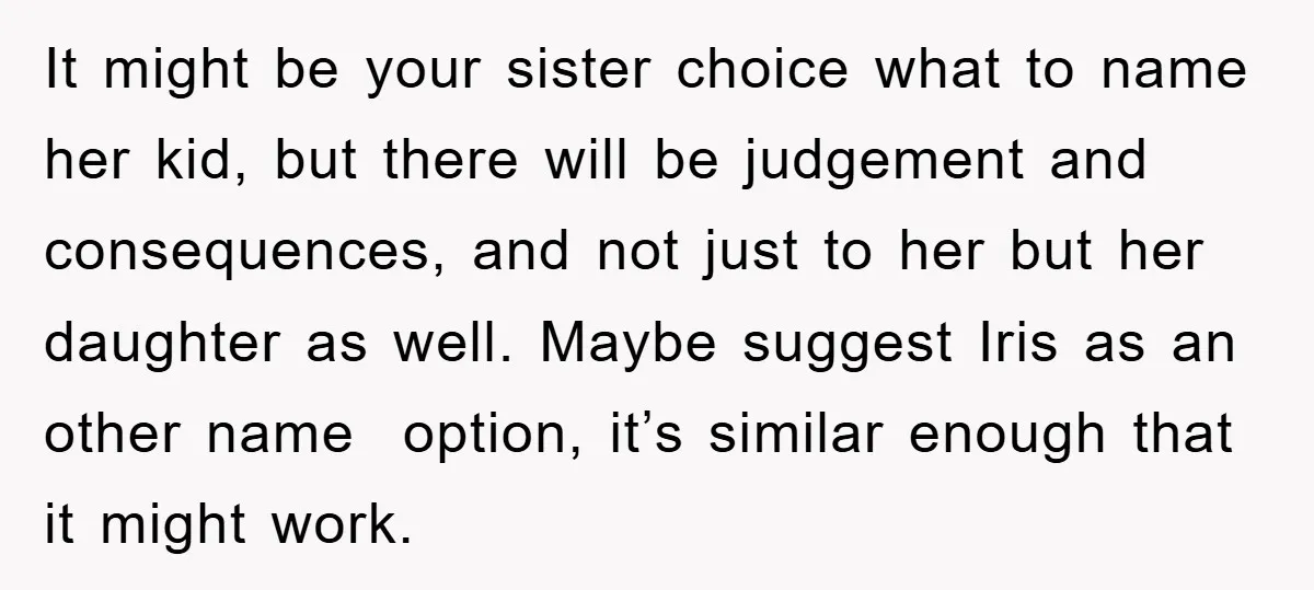 It might be your sister choice what to name her kid, but there will be judgement and consequences, and not just to her but her daughter as well. Maybe suggest...