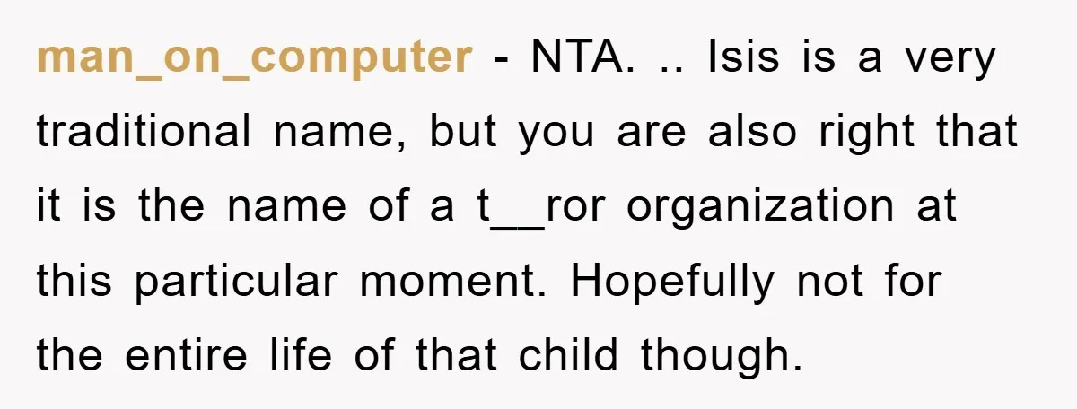 man_on_computer − NTA. .. Isis is a very traditional name, but you are also right that it is the name of a t__ror organization at this particular moment. Hopefully not...