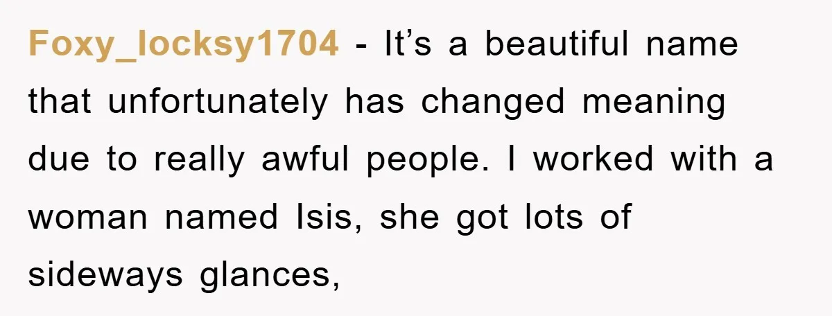 Foxy_locksy1704 − It’s a beautiful name that unfortunately has changed meaning due to really awful people. I worked with a woman named Isis, she got lots of sideways glances,