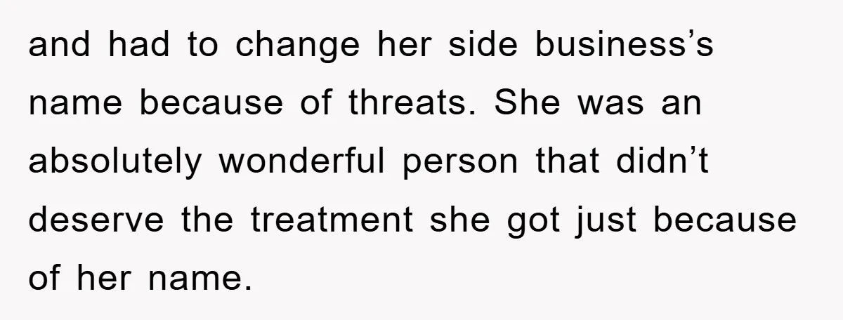 and had to change her side business’s name because of threats. She was an absolutely wonderful person that didn’t deserve the treatment she got just because of her name.