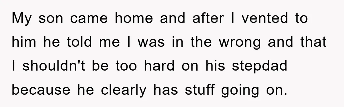 My son came home and after I vented to him he told me I was in the wrong and that I shouldn't be too hard on his stepdad because he...