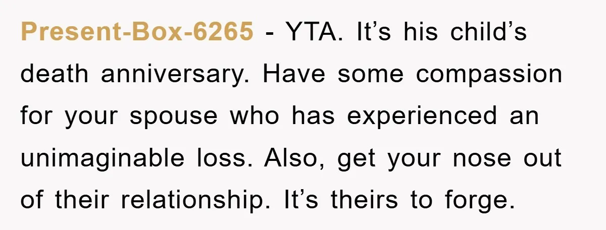 Present-Box-6265 − YTA. It’s his child’s death anniversary. Have some compassion for your spouse who has experienced an unimaginable loss. Also, get your nose out of their relationship. It’s theirs...