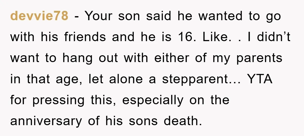 devvie78 − Your son said he wanted to go with his friends and he is 16. Like. . I didn’t want to hang out with either of my parents in...