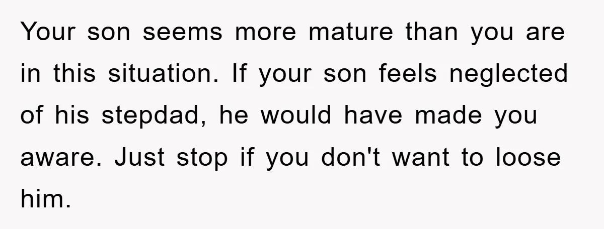 Your son seems more mature than you are in this situation. If your son feels neglected of his stepdad, he would have made you aware. Just stop if you don't...
