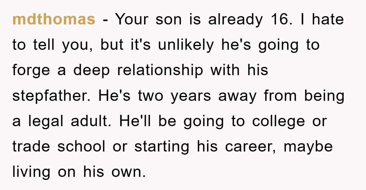 mdthomas − Your son is already 16. I hate to tell you, but it's unlikely he's going to forge a deep relationship with his stepfather. He's two years away from...