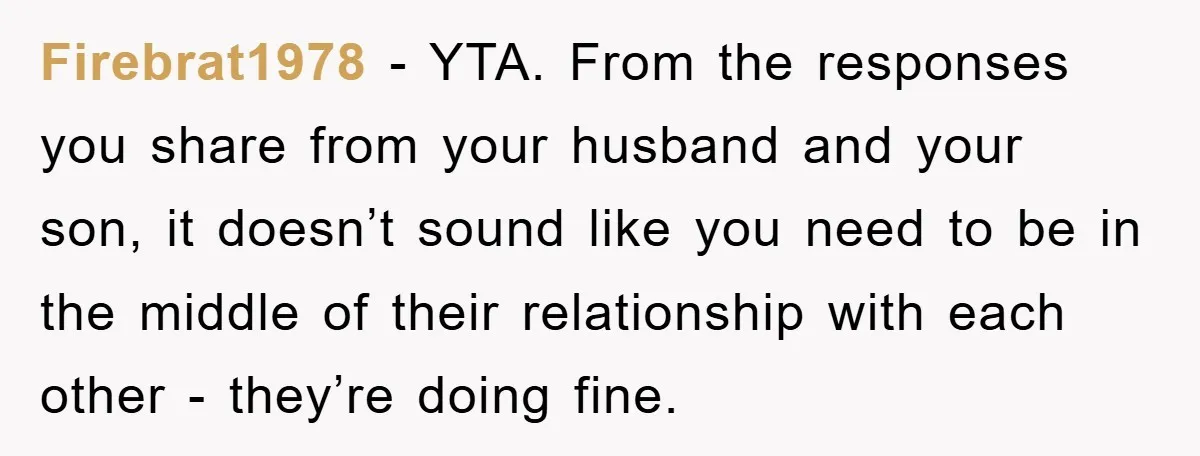 Firebrat1978 − YTA. From the responses you share from your husband and your son, it doesn’t sound like you need to be in the middle of their relationship with each...