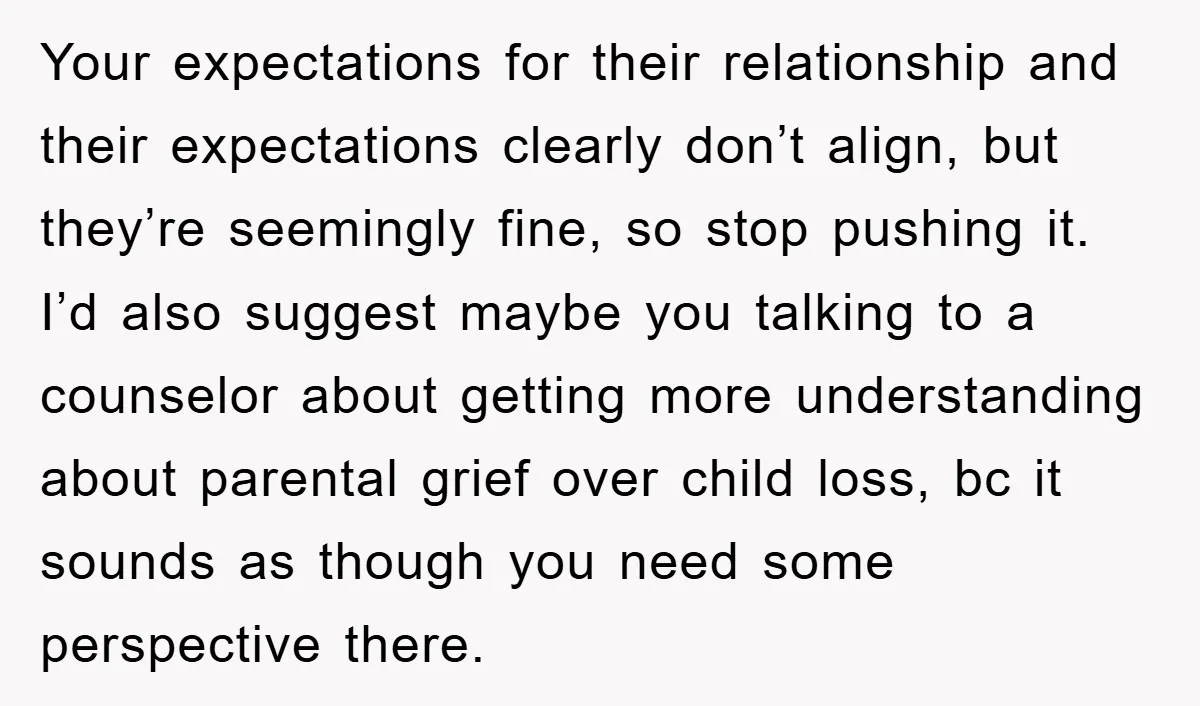 Your expectations for their relationship and their expectations clearly don’t align, but they’re seemingly fine, so stop pushing it. I’d also suggest maybe you talking to a counselor about getting...