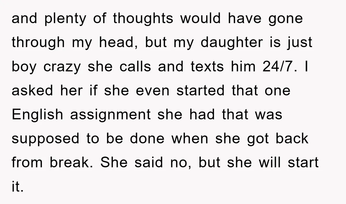 and plenty of thoughts would have gone through my head, but my daughter is just boy crazy she calls and texts him 24/7. I asked her if she even started...