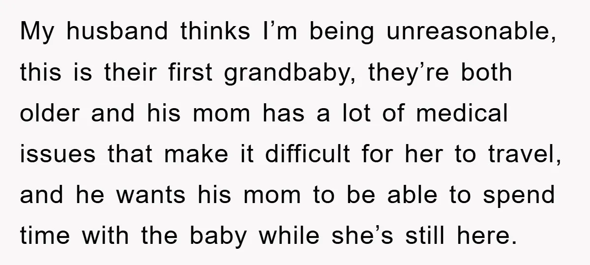 My husband thinks I’m being unreasonable, this is their first grandbaby, they’re both older and his mom has a lot of medical issues that make it difficult for her to...