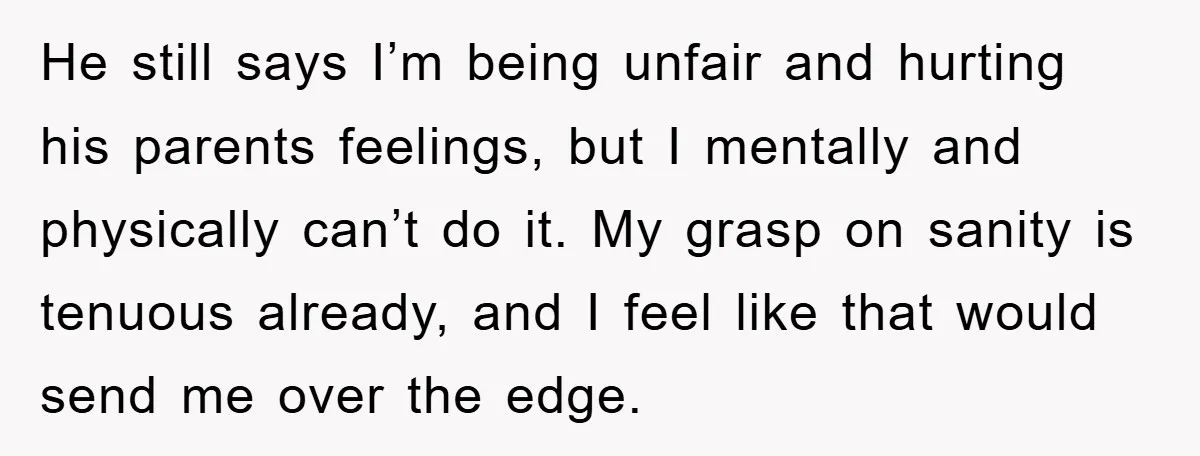 He still says I’m being unfair and hurting his parents feelings, but I mentally and physically can’t do it. My grasp on sanity is tenuous already, and I feel like...