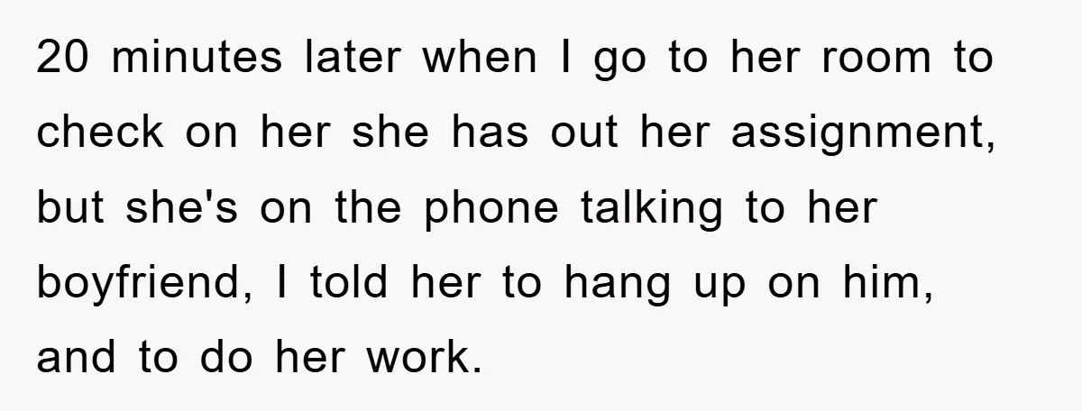 20 minutes later when I go to her room to check on her she has out her assignment, but she's on the phone talking to her boyfriend, I told her...