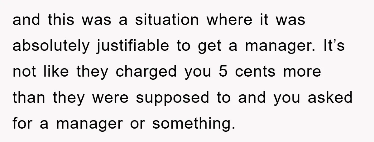 and this was a situation where it was absolutely justifiable to get a manager. It’s not like they charged you 5 cents more than they were supposed to and you...