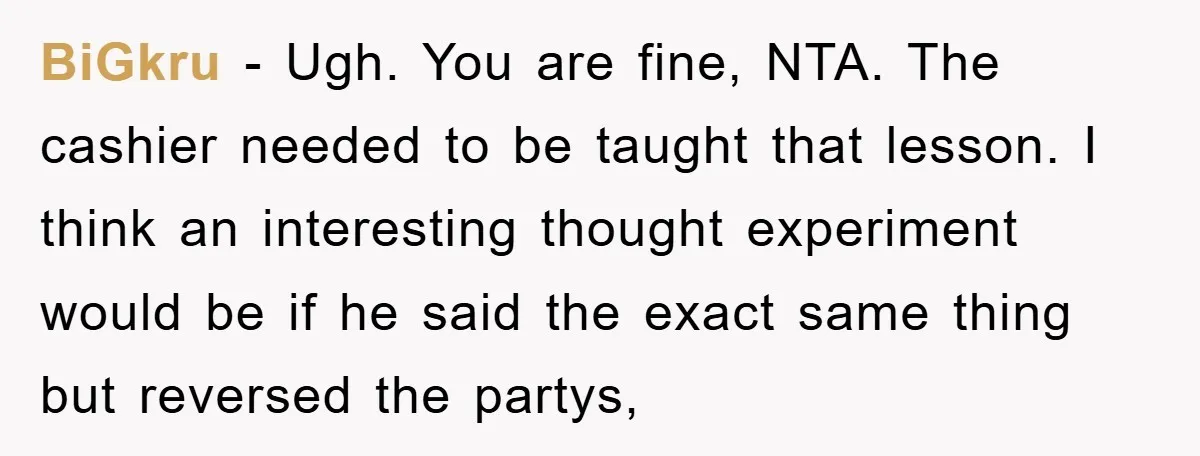 BiGkru − Ugh. You are fine, NTA. The cashier needed to be taught that lesson. I think an interesting thought experiment would be if he said the exact same thing...